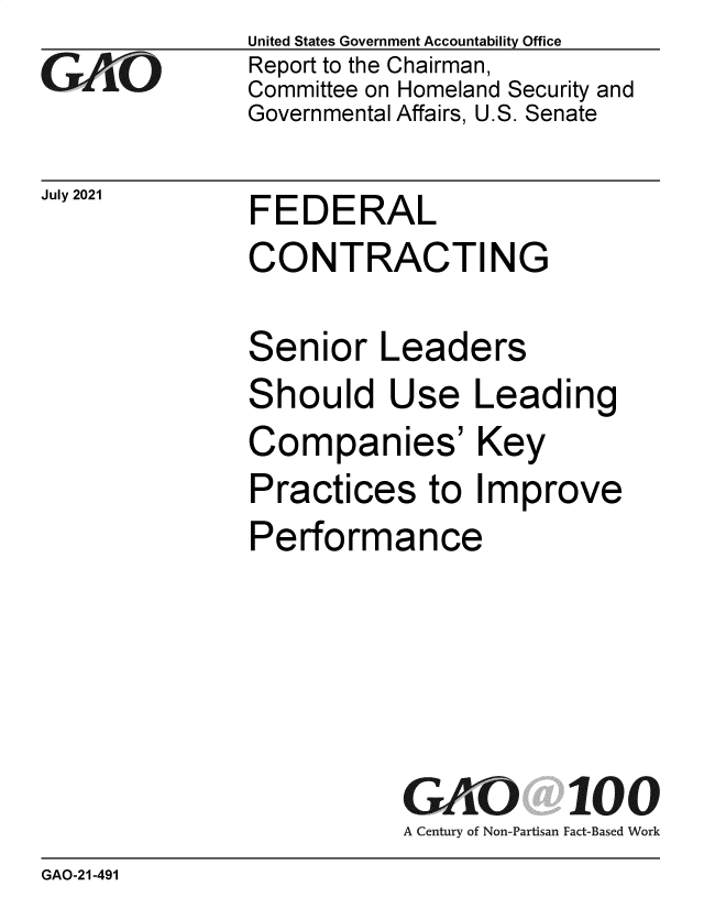 handle is hein.gao/gaolyg0001 and id is 1 raw text is: GAO(3

July 2021

United States Government Accountability Office
Report to the Chairman,
Committee on Homeland Security and
Governmental Affairs, U.S. Senate

FEDERAL
CONTRACTING

Senior Leaders
Should Use Leading
Companies' Key
Practices to Improve
Performance
GAKO 100
A Century of Non-Partisan Fact-Based Work

GAO-21-491


