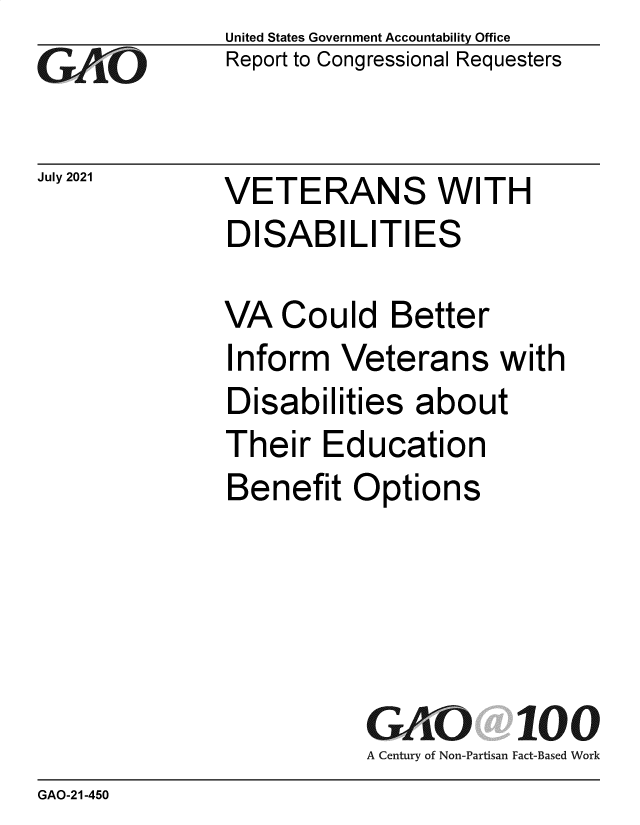 handle is hein.gao/gaolyj0001 and id is 1 raw text is: GO

July 2021

United States Government Accountability Office
Report to Congressional Requesters

VETERANS WITH
DISABILITIES

VA Could Better
Inform Veterans with
Disabilities about
Their Education
Benefit Options
GAO 100
A Century of Non-Partisan Fact-Based Work

GAO-21-450


