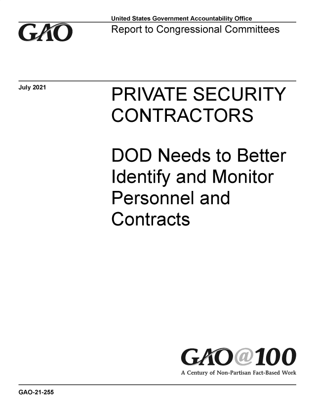 handle is hein.gao/gaolyo0001 and id is 1 raw text is: Go

July 2021

United States Government Accountability Office
Report to Congressional Committees

PRIVATE SECURITY
CONTRACTORS

DOD Needs to Better
Identify and Monitor
Personnel and
Contracts
GAO 100
A Century of Non-Partisan Fact-Based Work

GAO-21-255


