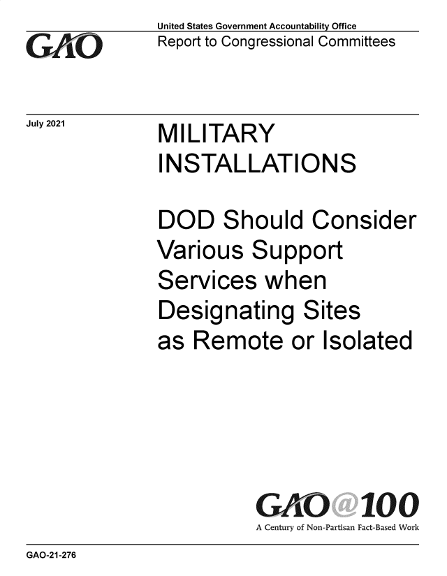 handle is hein.gao/gaolyp0001 and id is 1 raw text is: Go

July 2021

United States Government Accountability Office
Report to Congressional Committees

MILITARY
INSTALLATIONS

DOD Should Consider
Various Support
Services when
Designating Sites
as Remote or Isolated
GAO 100
A Century of Non-Partisan Fact-Based Work

GAO-21-276


