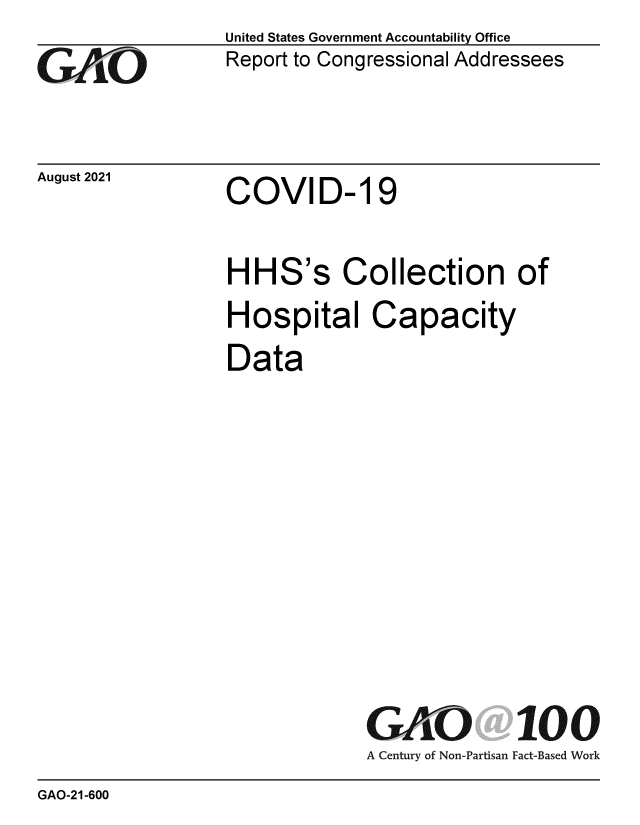 handle is hein.gao/gaolzc0001 and id is 1 raw text is: GAIO

August 2021

United States Government Accountability Office
Report to Congressional Addressees

COVID- 19

HHS's Collection of
Hospital Capacity
Data

GAO 100
A Century of Non-Partisan Fact-Based Work

GAO-21-600


