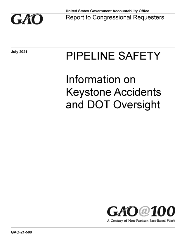 handle is hein.gao/gaombx0001 and id is 1 raw text is: GAO

July 2021

United States Government Accountability Office
Report to Congressional Requesters

PIPELINE SAFETY

Information on
Keystone Accidents
and DOT Oversight
GAO 100
A Century of Non-Partisan Fact-Based Work

GAO-21-588

PIPELINE SAFETY


