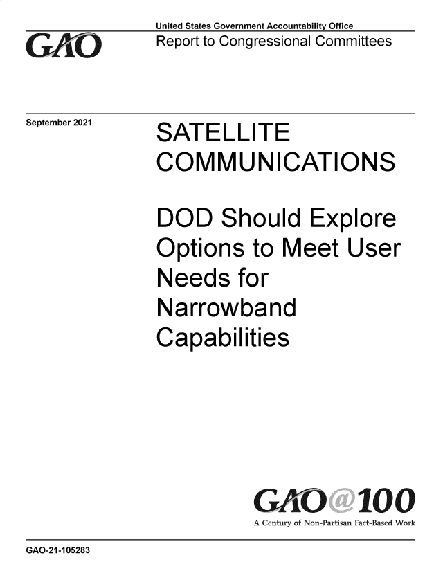 handle is hein.gao/gaomct0001 and id is 1 raw text is: GO

September 2021

United States Government Accountability Office
Report to Congressional Committees

SATELLITE
COMMUNICATIONS

DOD Shou
Options to
Needs for
Narrowban
Capabilities

Id Explore
Meet User

GAO 100
A Century of Non-Partisan Fact-Based Work

GAO-21-105283


