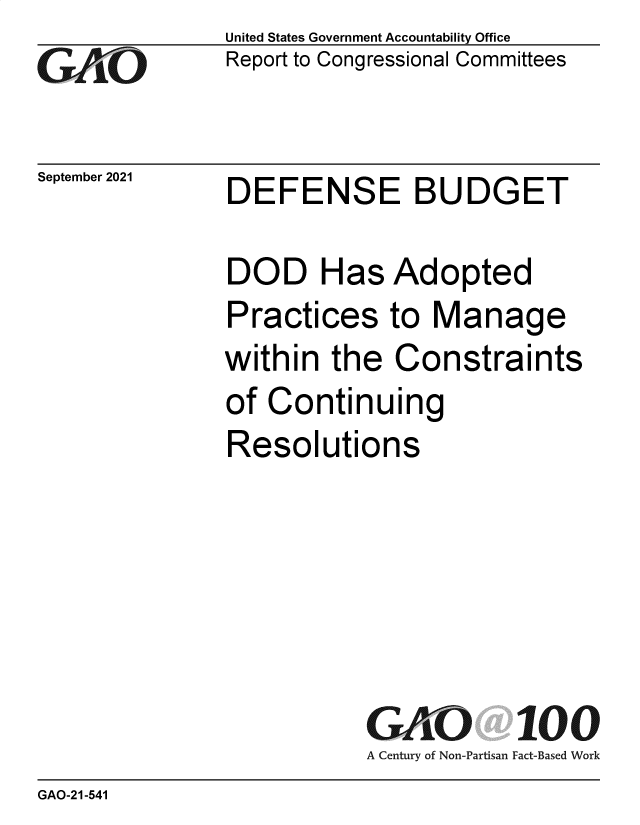 handle is hein.gao/gaomdt0001 and id is 1 raw text is: Go

September 2021

United States Government Accountability Office
Report to Congressional Committees

DEFENSE BUDGET

DOD Has Adopted
Practices to Manage
within the Constraints
of Continuing
Resolutions
GAO 100
A Century of Non-Partisan Fact-Based Work

GAO-21-541


