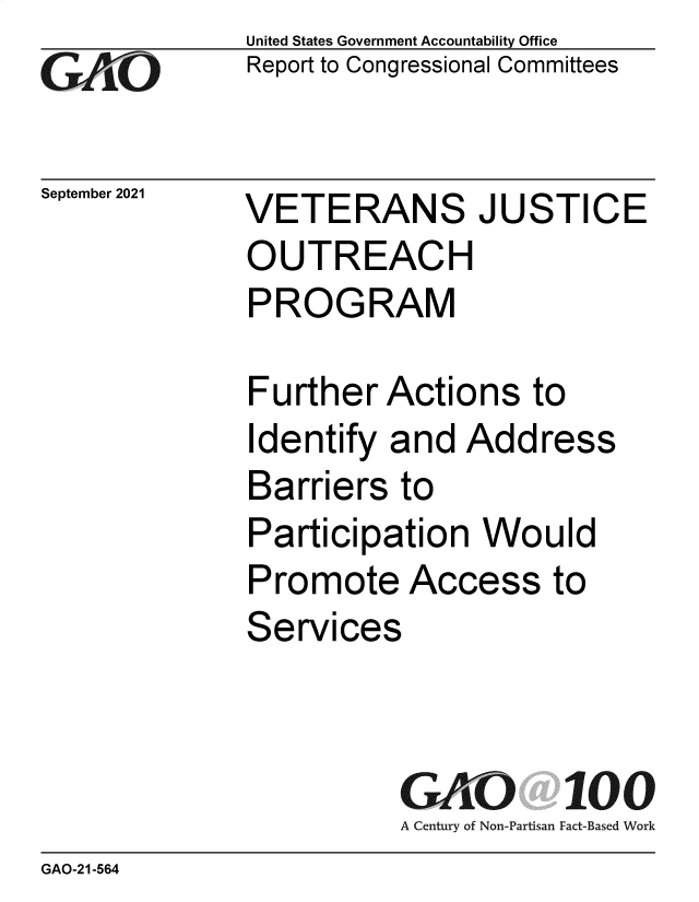 handle is hein.gao/gaomdx0001 and id is 1 raw text is: GO

September 2021

United States Government Accountability Office
Report to Congressional Committees

VETERANS JUSTICE
OUTREACH
PROGRAM

Further Actions to
Identify and Address
Barriers to
Participation Would
Promote Access to
Services
GAO 100
A Century of Non-Partisan Fact-Based Work

GAO-21-564


