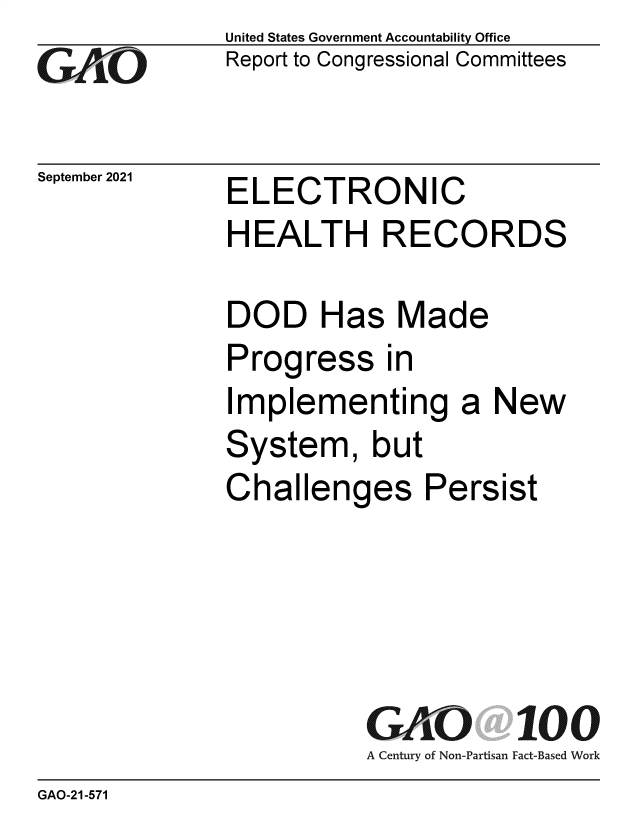 handle is hein.gao/gaomeo0001 and id is 1 raw text is: GO

September 2021

United States Government Accountability Office
Report to Congressional Committees

ELECTRONIC

HEALTH RECORDS
DOD Has Made
Progress in
Implementing a New
System, but
Challenges Persist
GAO 100
A Century of Non-Partisan Fact-Based Work

GAO-21-571


