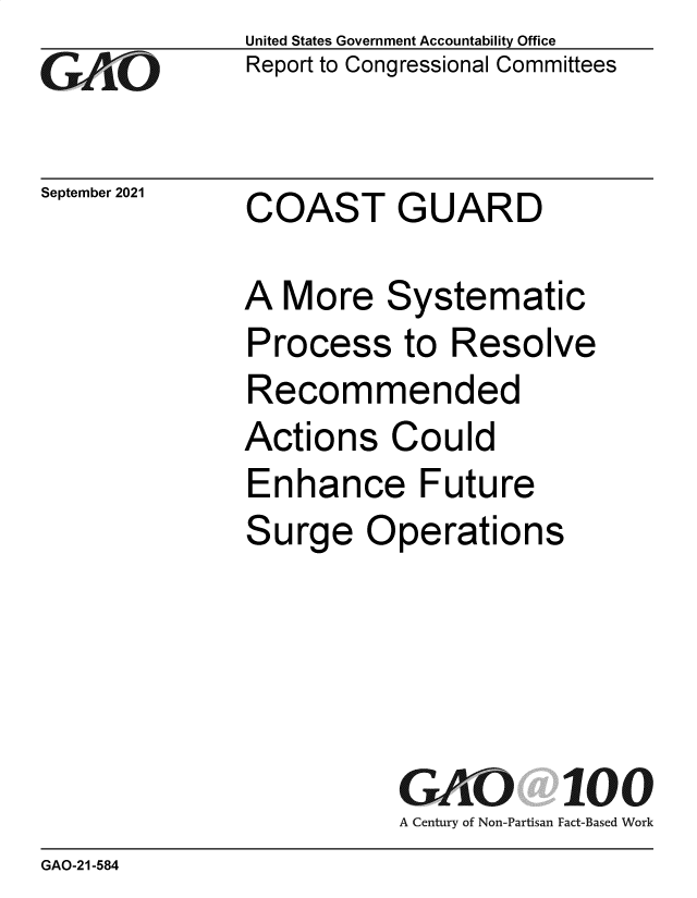 handle is hein.gao/gaomer0001 and id is 1 raw text is: GO

September 2021

United States Government Accountability Office
Report to Congressional Committees

COAST GUARD

A More Systematic
Process to Resolve
Recommended
Actions Could
Enhance Future
Surge Operations
GAO 100
A Century of Non-Partisan Fact-Based Work

GAO-21-584


