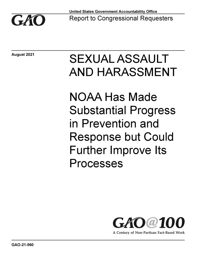 handle is hein.gao/gaomfi0001 and id is 1 raw text is: GAO60

August 2021

United States Government Accountability Office
Report to Congressional Requesters

SEXUAL ASSAULT
AND HARASSMENT

NOAA Has Made
Substantial Progress
in Prevention and
Response but Could
Further Improve Its
Processes
GAO 100
A Century of Non-Partisan Fact-Based Work

GAO-21-560


