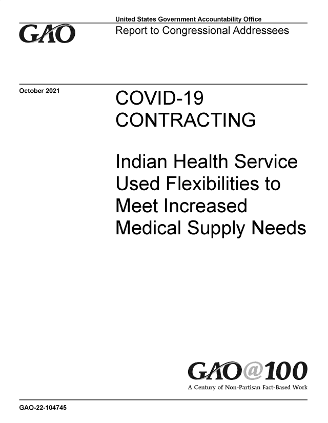 handle is hein.gao/gaomhb0001 and id is 1 raw text is: GO

October 2021

United States Government Accountability Office
Report to Congressional Addressees

COVID- 19
CONTRACTING

Indian Health Service
Used Flexibilities to
Meet Increased
Medical Supply Needs
GK fi           100
A Century of Non-Partisan Fact-Based Work

GAO-22-104745


