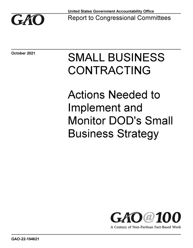 handle is hein.gao/gaomhc0001 and id is 1 raw text is: GAjO

October 2021

United States Government Accountability Office
Report to Congressional Committees

SMALL BUSINESS
CONTRACTING
Actions Needed to
Implement and
Monitor DOD's Small
Business Strategy
GAO 100
A Century of Non-Partisan Fact-Based Work

GAO-22-104621


