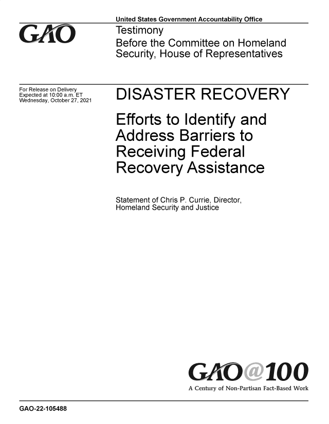 handle is hein.gao/gaomik0001 and id is 1 raw text is: United States Government Accountability Office
Testimony
Before the Committee on Homeland
Security, House of Representatives

For Release on Delivery
Expected at 10:00 am. ET
Wednesday, October 27, 2021

DISASTER RECOVERY
Efforts to Identify and
Address Barriers to
Receiving Federal
Recovery Assistance
Statement of Chris P. Currie, Director,
Homeland Security and Justice

GO

100

A Century of Non-Partisan Fact-Based Work

GAO-22-105488


