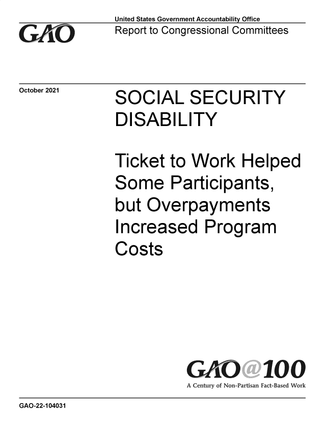 handle is hein.gao/gaomin0001 and id is 1 raw text is: GO

October 2021

United States Government Accountability Office
Report to Congressional Committees

SOCIAL SECURITY
DISABILITY

Ticket to Work Helped
Some Participants,
but Overpayments
Increased Program
Costs
GAO 100
A Century of Non-Partisan Fact-Based Work

GAO-22-104031


