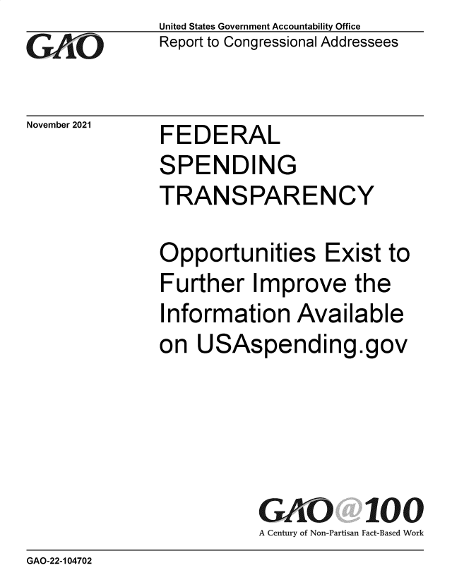 handle is hein.gao/gaomjh0001 and id is 1 raw text is: GAl~kO

November 2021

United States Government Accountability Office
Report to Congressional Addressees

FEDERAL
SPENDING
TRANSPARENCY

Opportunities Exist to
Further Improve the
Information Available
on USAspending.gov
GAO 100
A Century of Non-Partisan Fact-Based Work

GAO-22-104702


