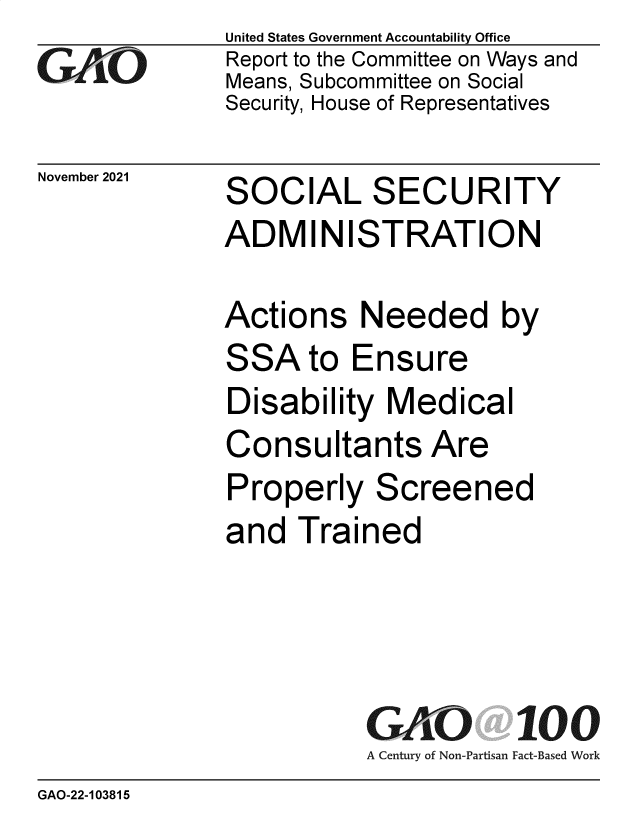 handle is hein.gao/gaomjl0001 and id is 1 raw text is: GAO10

November 2021

United States Government Accountability Office
Report to the Committee on Ways and
Means, Subcommittee on Social
Security, House of Representatives

SOCIAL SECURITY

SOCIAL SECURITY
ADMINISTRATION
Actions Needed by

SSA

to Ensure

Disability Medical
Consultants Are
Properly Screened
and Trained

GAO
A Century of Non-Partisan

100
Fact-Based Work

GAO-22-103815



