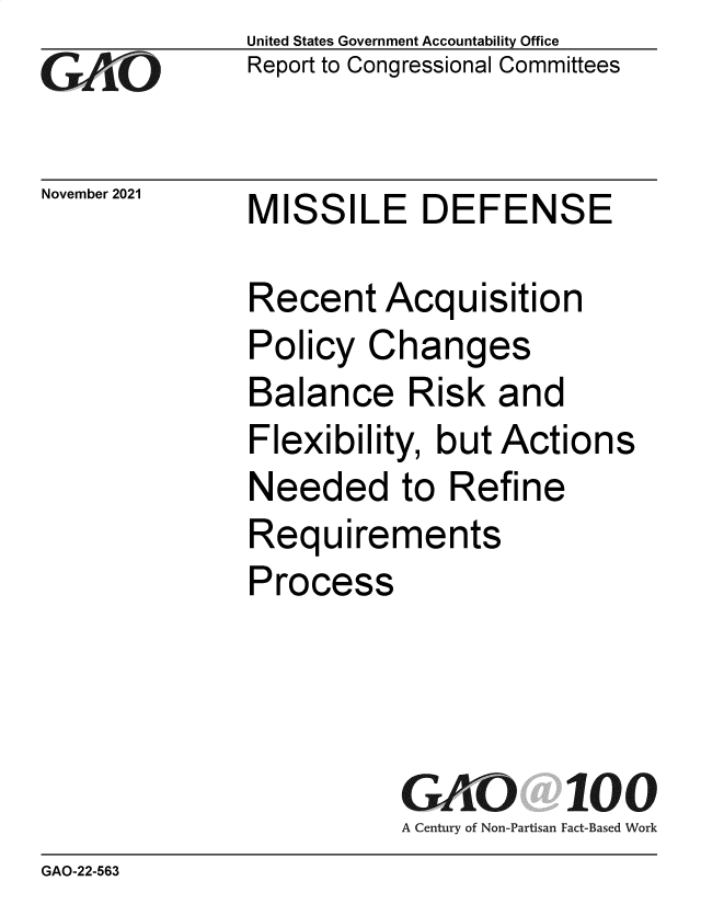 handle is hein.gao/gaomjo0001 and id is 1 raw text is: GAiO

November 2021

United States Government Accountability Office
Report to Congressional Committees

MISSILE DEFENSE

Recent Acquisition
Policy Changes
Balance Risk and
Flexibility, but Actions
Needed to Refine
Requirements
Process
GAO 100
A Century of Non-Partisan Fact-Based Work

GAO-22-563



