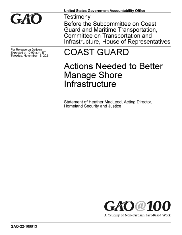 handle is hein.gao/gaomjz0001 and id is 1 raw text is: GAjO

For Release on Delivery
Expected at 10:00 am. ET
Tuesday, November 16, 2021

United States Government Accountability Office
Testimony
Before the Subcommittee on Coast
Guard and Maritime Transportation,
Committee on Transportation and
Infrastructure, House of Representatives

COAST GUARD

Actions Needed to Better
Manage Shore
Infrastructure
Statement of Heather MacLeod, Acting Director,
Homeland Security and Justice
GAO 100
A Century of Non-Partisan Fact-Based Work

GAO-22-105513



