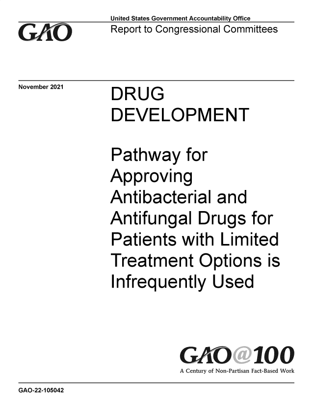 handle is hein.gao/gaomkk0001 and id is 1 raw text is: GO

November 2021

United States Government Accountability Office
Report to Congressional Committees

DRUG
DEVELOPMENT

Pathway for
Approving
Antibacterial and
Antifungal Drugs for
Patients with Limited
Treatment Options is
Infrequently Used
GAO 100
A Century of Non-Partisan Fact-Based Work

GAO-22-105042


