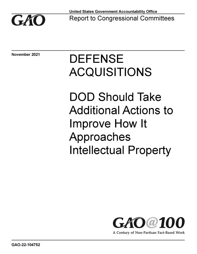 handle is hein.gao/gaomkx0001 and id is 1 raw text is: GO

November 2021

United States Government Accountability Office
Report to Congressional Committees

DEFENSE

ACQUISITIONS
DOD Should Take
Additional Actions to
Improve How It
Approaches
Intellectual Property
GAO 100
A Century of Non-Partisan Fact-Based Work

GAO-22-104752


