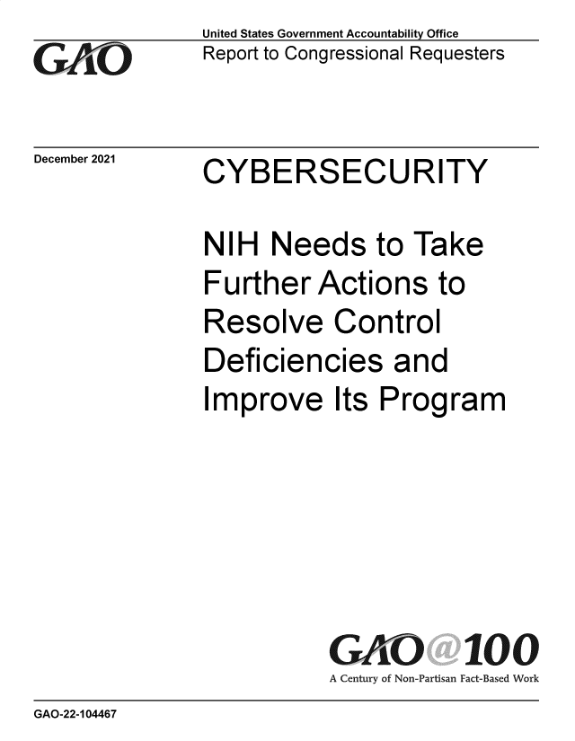 handle is hein.gao/gaomlz0001 and id is 1 raw text is: GAiO

December 2021

United States Government Accountability Office
Report to Congressional Requesters

CYBERSECURITY

NIH Needs to Take
Further Actions to
Resolve Control
Deficiencies and
Improve Its Program
G iO 100
A Century of Non-Partisan Fact-Based Work

GAO-22-104467


