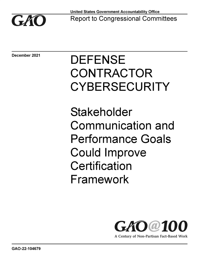 handle is hein.gao/gaommd0001 and id is 1 raw text is: GAiO

December 2021

United States Government Accountability Office
Report to Congressional Committees

DEFENSE
CONTRACTOR
CYBERSECURITY

Stakeholder
Communication and
Performance Goals
Could Improve
Certification
Framework
GAO 100
A Century of Non-Partisan Fact-Based Work

GAO-22-104679


