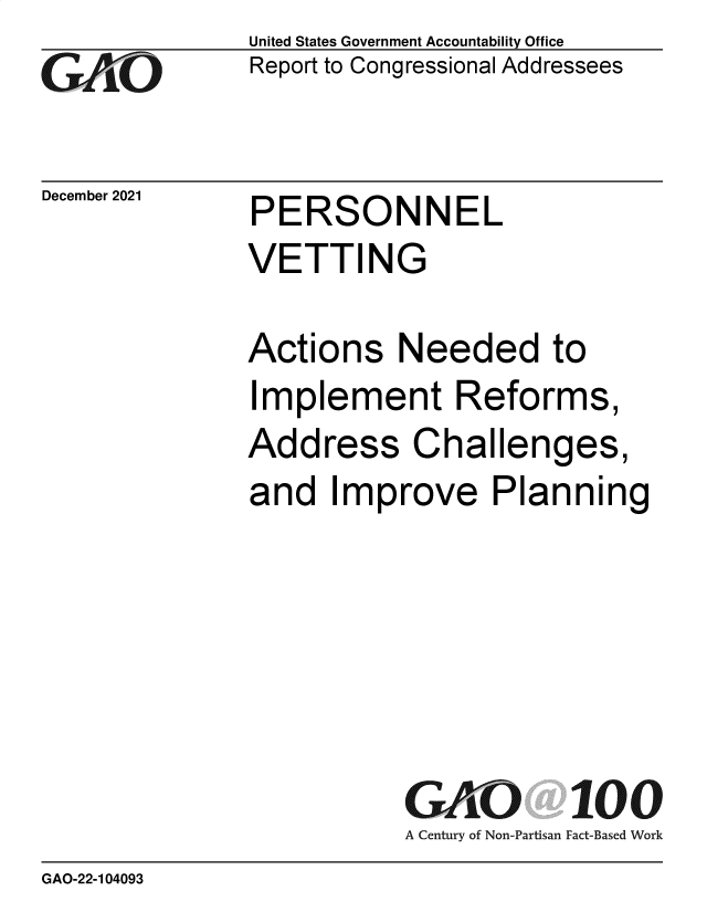 handle is hein.gao/gaomme0001 and id is 1 raw text is: GO

December 2021

United States Government Accountability Office
Report to Congressional Addressees

PERSONNEL
VETTING

Actions Needed to
Implement Reforms,
Address Challenges,
and Improve Planning
GAO 100
A Century of Non-Partisan Fact-Based Work

GAO-22-104093


