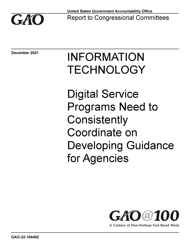 handle is hein.gao/gaomml0001 and id is 1 raw text is: GAO,11I-

December 2021

United States Government Accountability Office
Report to Congressional Committees

INFORMATION
TECHNOLOGY

Digital Service
Programs Need to
Consistently
Coordinate on
Developing Guidance
for Agencies

GAO 100
A Century of Non-Partisan Fact-Based Work

GAO-22-104492


