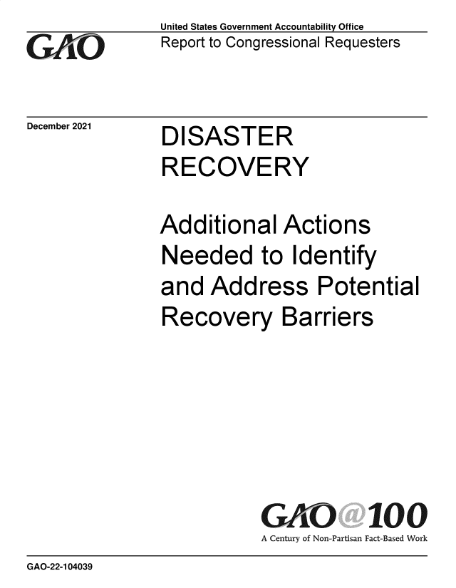 handle is hein.gao/gaomng0001 and id is 1 raw text is: GO

December 2021

United States Government Accountability Office
Report to Congressional Requesters

DISASTER
RECOVERY

Additional Actions
Needed to Identify
and Address Potential
Recovery Barriers
G O 100
A Century of Non-Partisan Fact-Based Work

GAO-22-104039


