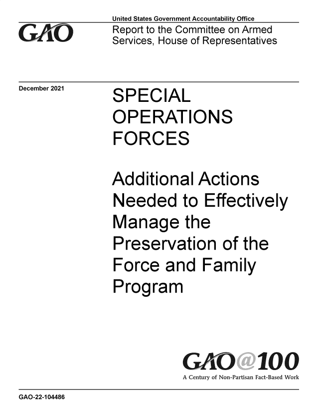 handle is hein.gao/gaomni0001 and id is 1 raw text is: GA0O

December 2021

United States Government Accountability Office
Report to the Committee on Armed
Services, House of Representatives

SPECIAL
OPERATIONS
FORCES

Additional Actions
Needed to Effectively
Manage the
Preservation of the
Force and Family
Program
GAO 100
A Century of Non-Partisan Fact-Based Work

GAO-22-104486


