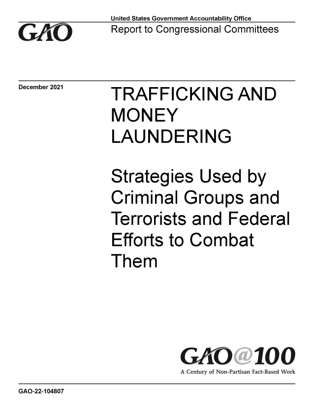 handle is hein.gao/gaomoh0001 and id is 1 raw text is: GAPO

December 2021

United States Government Accountability Office
Report to Congressional Committees

TRAFFICKING AND
MONEY
LAUNDERING

Strategies Used by
Criminal Groups and
Terrorists and Federal
Efforts to Combat
Them
GAO 100
A Century of Non-Partisan Fact-Based Work

GAO-22-104807


