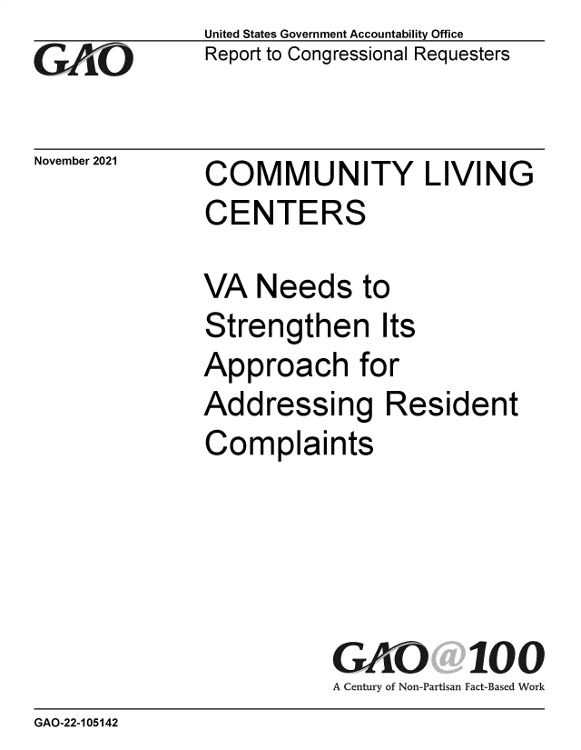 handle is hein.gao/gaomor0001 and id is 1 raw text is: Go

November 2021

United States Government Accountability Office
Report to Congressional Requesters

COMMUNITY LIVING
CENTERS

VA Needs to
Strengthen Its
Approach for
Addressing Resident
Complaints
GAO 100
A Century of Non-Partisan Fact-Based Work

GAO-22-105142


