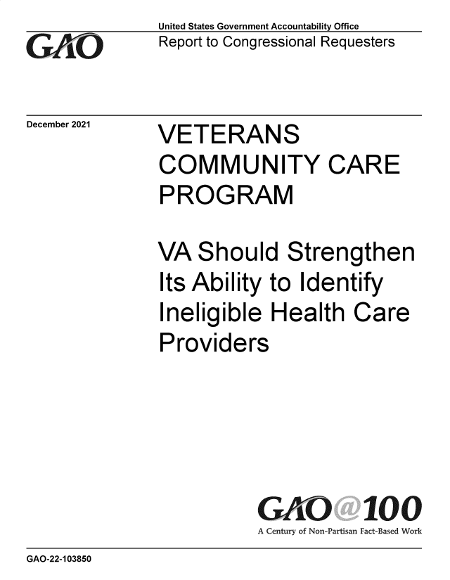 handle is hein.gao/gaompv0001 and id is 1 raw text is: GtAO

December 2021

United States Government Accountability Office
Report to Congressional Requesters

VETERANS

COMMUNITY CARE
PROGRAM
VA Should Strengthen
Its Ability to Identify

Ineligible Health

Care

Providers
GAO 100
A Century of Non-Partisan Fact-Based Work

GAO-22-103850


