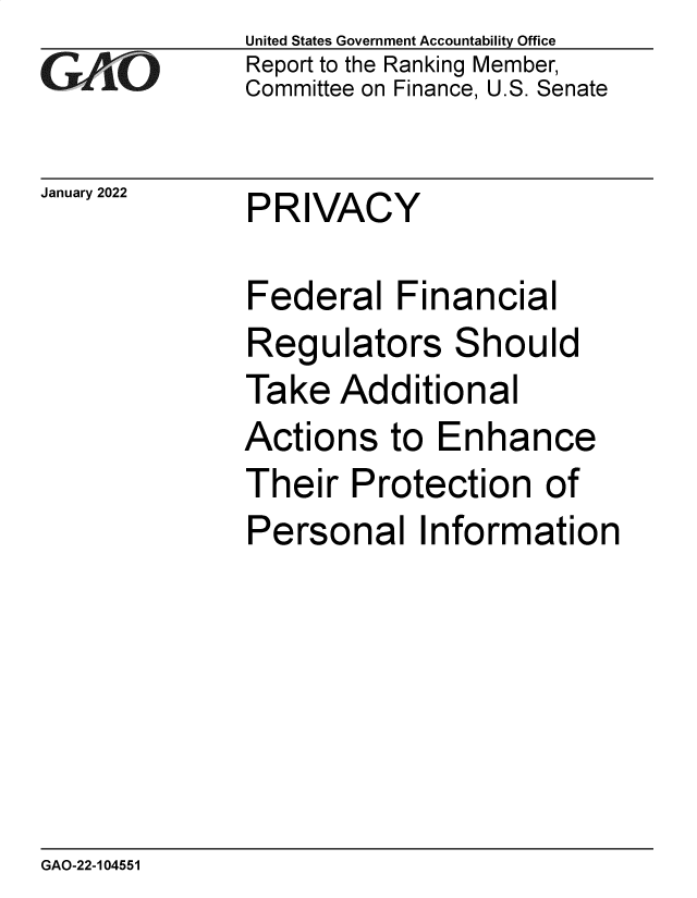 handle is hein.gao/gaompx0001 and id is 1 raw text is: GAO0

January 2022

United States Government Accountability Office
Report to the Ranking Member,
Committee on Finance, U.S. Senate

PRIVACY

Federal Financial
Regulators Should
Take Additional
Actions to Enhance
Their Protection of
Personal Information

GAO-22-104551


