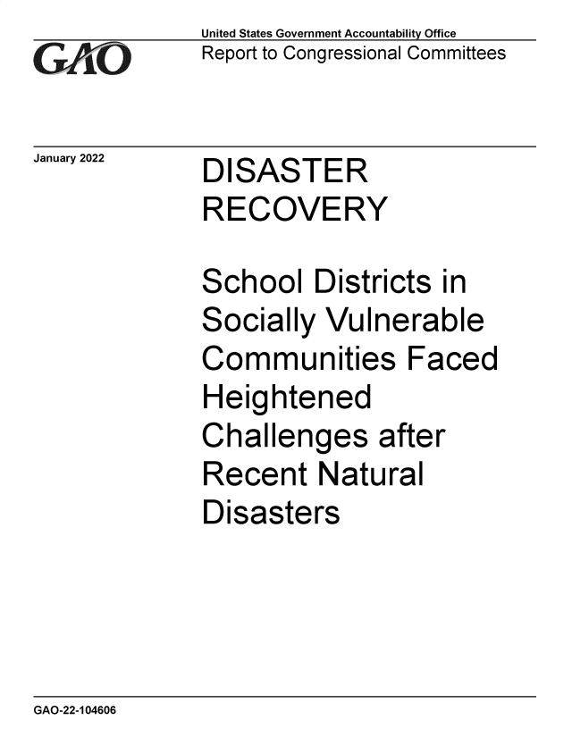 handle is hein.gao/gaomqh0001 and id is 1 raw text is: GA~iO

January 2022

United States Government Accountability Office
Report to Congressional Committees

DISASTER
RECOVERY

School Districts in
Socially Vulnerable
Communities Faced
Heightened
Challenges after
Recent Natural
Disasters

GAO-22-104606


