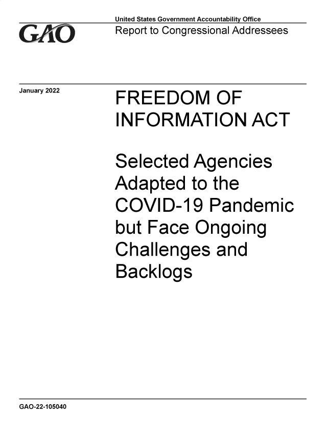 handle is hein.gao/gaomre0001 and id is 1 raw text is: GiAO

January 2022

United States Government Accountability Office
Report to Congressional Addressees

FREEDOM OF
INFORMATION ACT

Selected Agencies
Adapted to the
COVID-19 Pandemic
but Face Ongoing
Challenges and
Backlogs

GAO-22-105040


