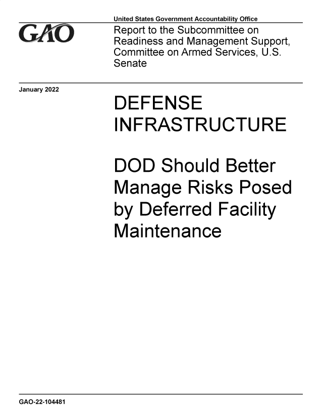 handle is hein.gao/gaomrq0001 and id is 1 raw text is: United States Government Accountability Office
Report to the Subcommittee on
Readiness and Management Support,
Committee on Armed Services, U.S.
Senate
January 2022
DEFENSE
INFRASTRUCTURE
DOD Should Better
Manage Risks Posed
by Deferred Facility
Maintenance

GAO-22-104481


