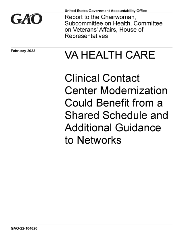 handle is hein.gao/gaomrv0001 and id is 1 raw text is: GiCO

February 2022

United States Government Accountability Office
Report to the Chairwoman,
Subcommittee on Health, Committee
on Veterans' Affairs, House of
Representatives

VA HEALTH CARE

Clinical Contact
Center Modernization
Could Benefit from a
Shared Schedule and
Additional Guidance
to Networks

GAO-22-104620


