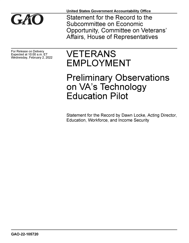 handle is hein.gao/gaomsd0001 and id is 1 raw text is: GAO-

For Release on Delivery
Expected at 10:00 am. ET
Wednesday, February 2, 2022

United States Government Accountability Office
Statement for the Record to the
Subcommittee on Economic
Opportunity, Committee on Veterans'
Affairs, House of Representatives

VETERANS
EMPLOYMENT

Preliminary Observations
on VA's Technology
Education Pilot
Statement for the Record by Dawn Locke, Acting Director,
Education, Workforce, and Income Security

GAO-22-105720


