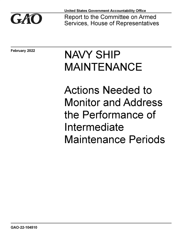 handle is hein.gao/gaomsw0001 and id is 1 raw text is: GAIO

February 2022

United States Government Accountability Office
Report to the Committee on Armed
Services, House of Representatives

NAVY SHIP
MAINTENANCE

Actions Needed to
Monitor and Address
the Performance of
Intermediate
Maintenance Periods

GAO-22-104510


