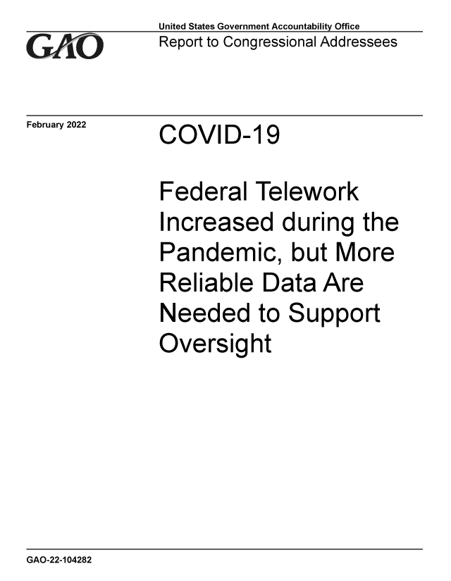 handle is hein.gao/gaomsx0001 and id is 1 raw text is: United States Government Accountability Office
G Report to Congressional Addressees
February 2022    COVID-19
Federal Telework
Increased during the
Pandemic, but More
Reliable Data Are
Needed to Support
Oversight

GAO-22-104282


