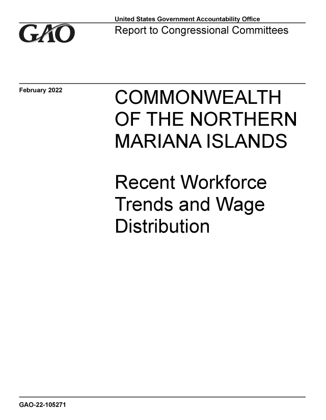 handle is hein.gao/gaomsy0001 and id is 1 raw text is: GAnO

February 2022

United States Government Accountability Office
Report to Congressional Committees

COMMONWEALTH
OF THE NORTHERN
MARIANA ISLANDS
Recent Workforce

Trends

and Wage

Distribution

GAO-22-105271


