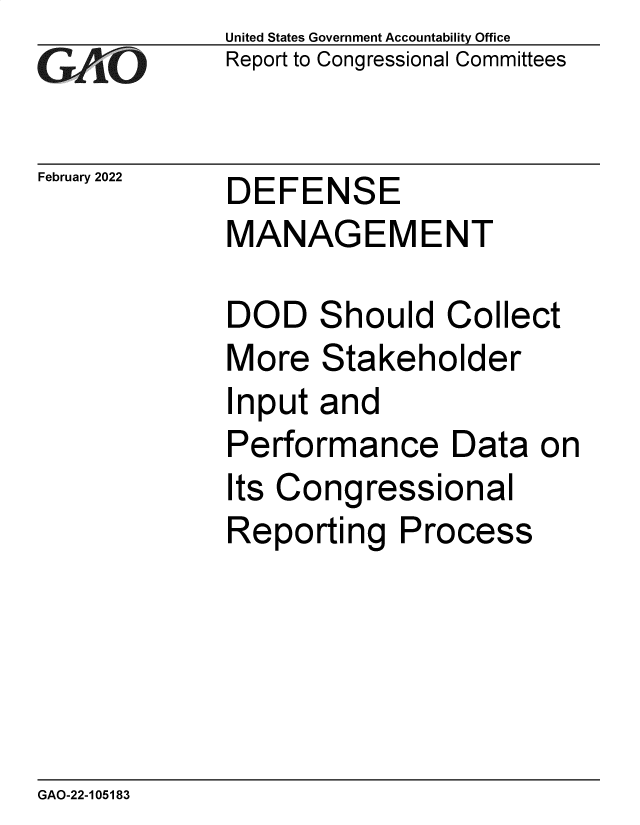 handle is hein.gao/gaomti0001 and id is 1 raw text is: GAj`O

February 2022

United States Government Accountability Office
Report to Congressional Committees

DEFENSE
MANAGEMENT

DOD Should Collect
More Stakeholder
Input and
Performance Data on
Its Congressional
Reporting Process

GAO-22-105183


