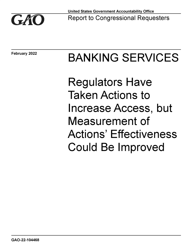 handle is hein.gao/gaomvg0001 and id is 1 raw text is: United States Government Accountability Office
Report to Congressional Requesters
February 2022 BANKING SERVICES
Regulators Have
Taken Actions to
Increase Access, but
Measurement of
Actions' Effectiveness
Could Be Improved

GAO-22-104468


