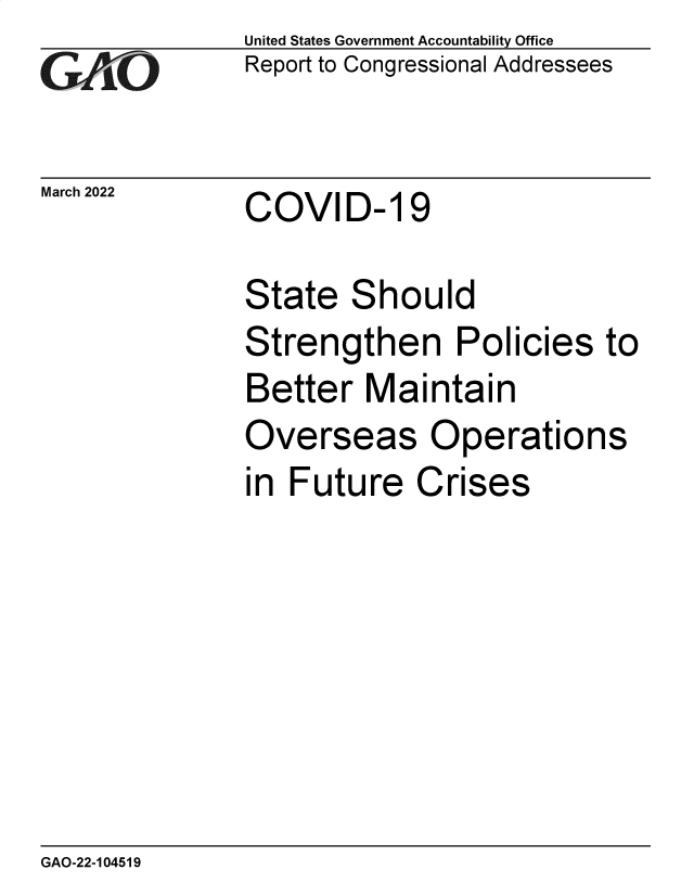 handle is hein.gao/gaomwd0001 and id is 1 raw text is: GAO

March 2022

United States Government Accountability Office
Report to Congressional Addressees

COVID- 19

State Should
Strengthen Policies to
Better Maintain
Overseas Operations
in Future Crises

GAO-22-104519


