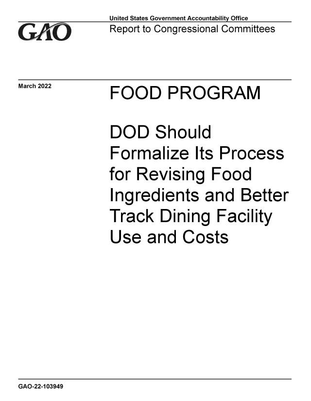 handle is hein.gao/gaomwt0001 and id is 1 raw text is: United States Government Accountability Office
Report to Congressional Committees
March 2022 FOOD PROGRAM
DOD Should
Formalize Its Process
for Revising Food
Ingredients and Better
Track Dining Facility
Use and Costs

GAO-22-103949



