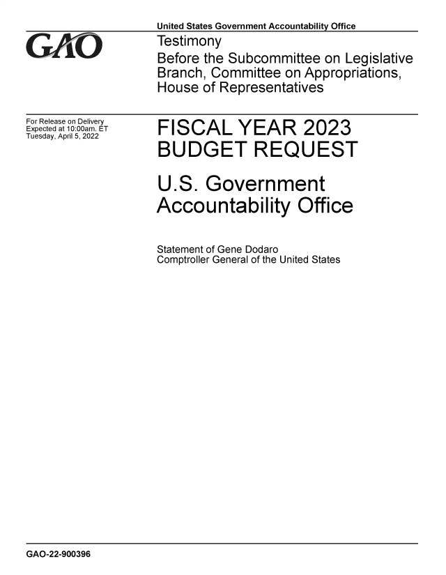 handle is hein.gao/gaomya0001 and id is 1 raw text is: United States Government Accountability Office
Testimony
Before the Subcommittee on Legislative
Branch, Committee on Appropriations,
House of Representatives

For Release on Delivery
Expected at 10:00am. ET
Tuesday, April 5, 2022

FISCAL YEAR 2023
BUDGET REQUEST
U.S. Government
Accountability Office
Statement of Gene Dodaro
Comptroller General of the United States

GAO-22-900396


