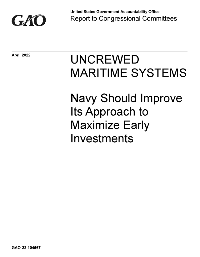 handle is hein.gao/gaomyl0001 and id is 1 raw text is: GAO

April 2022

United States Government Accountability Office
Report to Congressional Committees

UNCREWED

MARITIME SYSTEMS

Navy

S

hould Improve

Its Approach to
Maximize Early
Investments

GAO-22-104567


