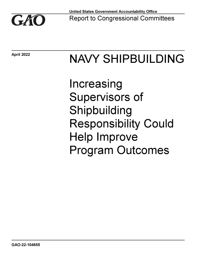 handle is hein.gao/gaomyo0001 and id is 1 raw text is: GArO

April 2022

United States Government Accountability Office
Report to Congressional Committees

NAVY SHIPBUILDING

Increasing
Supervisors of
Shipbuilding
Responsibility Could
Help Improve
Program Outcomes

GAO-22-104655


