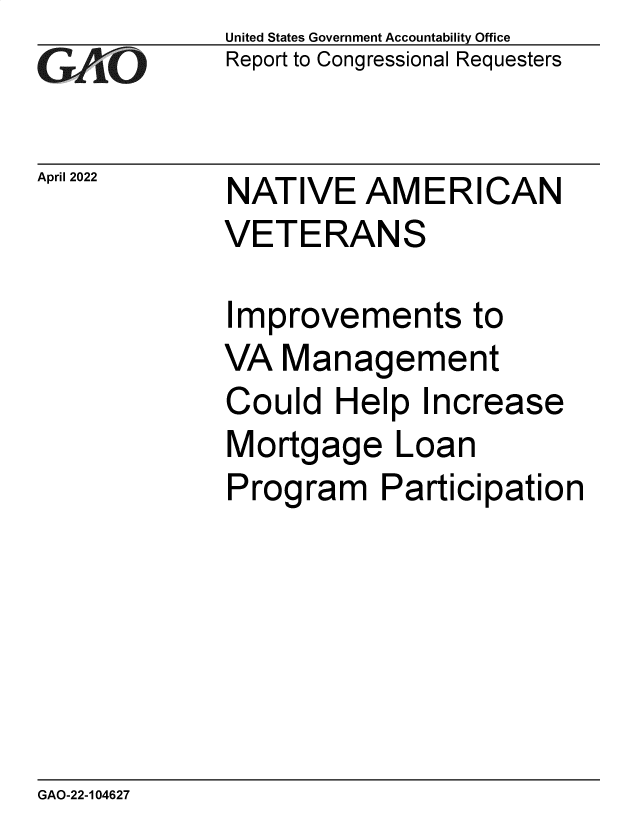 handle is hein.gao/gaomza0001 and id is 1 raw text is: GAiO

April 2022

United States Government Accountability Office
Report to Congressional Requesters

NATIVE AMERICAN
VETERANS

Improvements to
VA Management
Could Help Increase
Mortgage Loan
Program Participation

GAO-22-104627


