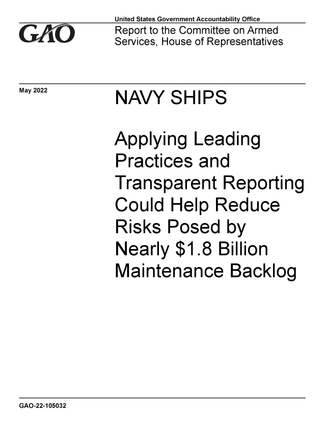 handle is hein.gao/gaonav0001 and id is 1 raw text is: United States Government Accountability Office
Report to the Committee on Armed
Services, House of Representatives
May 2022         NAVY      SHIPS
Applying Leading
Practices and
Transparent Reporting
Could Help Reduce
Risks Posed by
Nearly $1.8 Billion
Maintenance Backlog

GAO-22-105032


