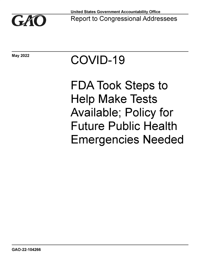 handle is hein.gao/gaonbg0001 and id is 1 raw text is: GAO

May 2022

United States Government Accountability Office
Report to Congressional Addressees

COVID- 19

FDA Took Steps to
Help Make Tests
Available; Policy for
Future Public Health
Emergencies Needed

GAO-22-104266


